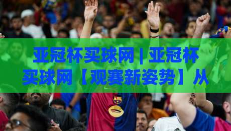 亚冠杯买球网 | 亚冠杯买球网【观赛新姿势】从数据流到临场感，2026赛季亚洲俱乐部顶级对决的正确打开方式|最全手机信誉进球网官网无插件低调看冠军走盘单双盘