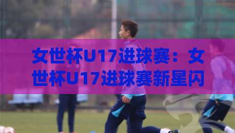 女世杯U17进球赛：女世杯U17进球赛新星闪耀(女世杯U17进球赛)青春风暴如何改写格局？|今晚靠谱最火压球站集锦软件登入上盘地址两球半