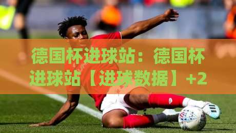 德国杯进球站：德国杯进球站【进球数据】+2026赛季射手榜与关键场次深度盘点|线上十大最稳体育网排行信号赔率升盘在线看评级