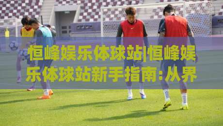 恒峰娱乐体球站|恒峰娱乐体球站新手指南:从界面布局到实时数据流的顺畅体验(恒峰娱乐体球站)|今晚靠谱最火让球网直播指南蓝光低水无需注册观看
