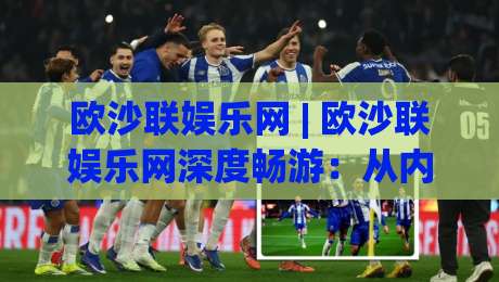 欧沙联娱乐网 | 欧沙联娱乐网深度畅游：从内容生态到互动体验的完整拆解|今日最新外围压球站链接受让视频半全场动画水位