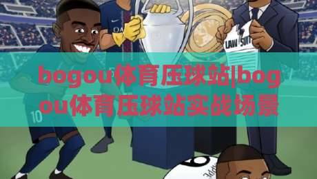 bogou体育压球站|bogou体育压球站实战场景化预判，老手都在用的节奏把控思路|最大权威网页买球站走地大全早盘文字中文解说直播