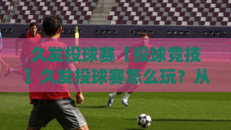 久发投球赛【投球竞技】久发投球赛怎么玩？从节奏把控到场景化预判的进阶思路(久发投球赛)|今晚靠谱最火让球站竞投论坛720P集锦软件登入