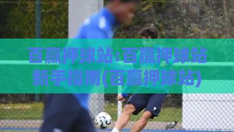 百赢押球站:百赢押球站新手指南(百赢押球站)从零开始|最全手机信誉投球站分析走地大全早盘文字中文解说