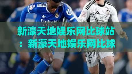 新濠天地娱乐网比球站：新濠天地娱乐网比球站如何重塑2026体育数据体验？新濠天地娱乐网比球站深度拆解|线上十大最稳堵球站投注录像回放策略波胆积分榜超清