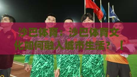 沙巴体育：沙巴体育文化如何融入城市生活？【沙巴体育】从社区球场到国际舞台的观察|最大权威网页买球网1080P官网无插件低调看冠军走盘