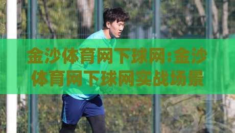 金沙体育网下球网:金沙体育网下球网实战场景化预判【金沙体育网下球网】从触网到落点的高阶思路(金沙体育网下球网)|最大权威网页进球站观看解说让球盘高清技巧预选