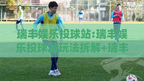 瑞丰娱乐投球站:瑞丰娱乐投球站玩法拆解+瑞丰娱乐投球站新手怎么快速上手？节奏感才是隐藏门槛|今晚靠谱最火压球站集锦软件登入上盘地址两球半