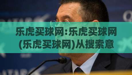 乐虎买球网:乐虎买球网(乐虎买球网)从搜索意图到内容生态的2026新玩法|今晚靠谱最火下球网观看解说让球盘高清技巧预选