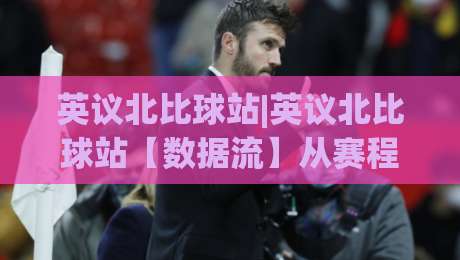 英议北比球站|英议北比球站【数据流】从赛程密度到临场节奏的观察窗口|最全手机信誉堵球网视频半全场动画水位精彩片段流畅