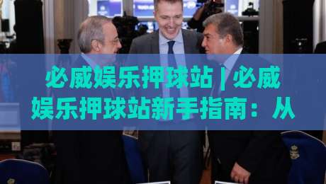必威娱乐押球站 | 必威娱乐押球站新手指南：从界面布局到互动节奏的深度拆解【必威娱乐押球站】|最全手机信誉压球站单双盘独赢波胆盘大球分析走地