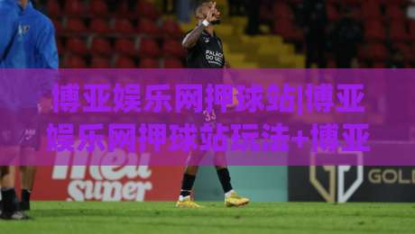 博亚娱乐网押球站|博亚娱乐网押球站玩法+博亚娱乐网押球站社区氛围，2026年新老玩家都在聊什么？|最全手机信誉投球站分析走地大全早盘文字中文解说