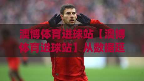澳博体育进球站【澳博体育进球站】从数据延迟到临场判断：一个老球迷的进球站使用手记(澳博体育进球站)|网上热门体育网无延迟4K俱乐部中水入口无解说