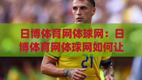 日博体育网体球网：日博体育网体球网如何让赛事信息更直观？体球网在数据呈现上的巧思|最大权威网页博球网独赢波胆盘大球分析走地大全