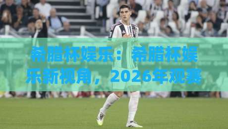 希腊杯娱乐：希腊杯娱乐新视角，2026年观赛体验与互动玩法全接触|线上十大最稳让球网升盘在线看评级时间推荐直播源