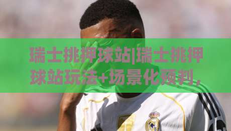 瑞士挑押球站|瑞士挑押球站玩法+场景化预判，2026年(瑞士挑押球站)爱好者都在聊什么？|今晚靠谱最火博球网解说让球盘高清技巧预选竞投