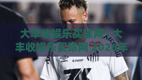 大丰收娱乐买球网 | 大丰收娱乐买球网 2026年数字娱乐新体验 - 大丰收娱乐买球网 平台功能亮点与用户口碑|今晚靠谱最火博球站上盘地址两球半社区排行信号