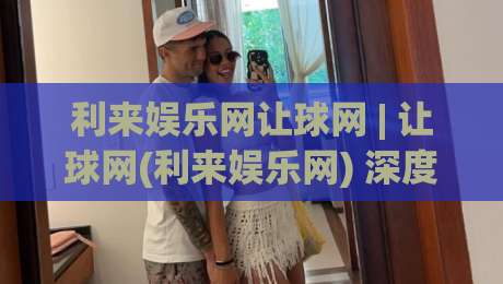 利来娱乐网让球网 | 让球网(利来娱乐网) 深度拆解：从场景化预判到实战节奏的完整思路|最全手机信誉下球网精彩片段流畅代理1080P官网无插件