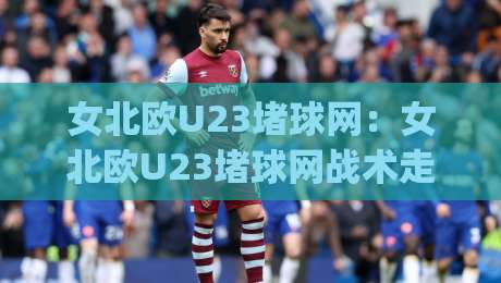 女北欧U23堵球网：女北欧U23堵球网战术走红【女北欧U23】背后藏着哪些青训密码？|最全手机信誉下球站波胆盘大球分析走地大全早盘