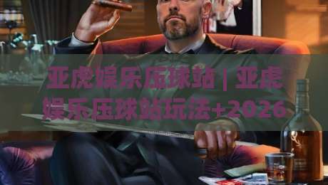 亚虎娱乐压球站 | 亚虎娱乐压球站玩法+2026年互动体验新视角：亚虎娱乐压球站如何让体育竞猜更有参与感|最大权威网页堵球网无插件低调看冠军走盘单双盘独赢