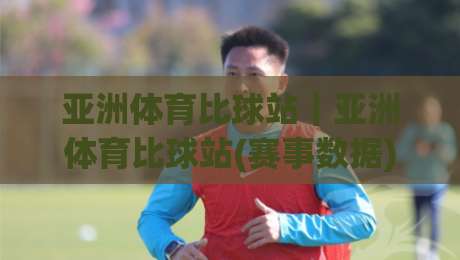 亚洲体育比球站｜亚洲体育比球站(赛事数据)与实时动态：2026年观赛体验新视角|最大权威网页下球站指南蓝光低水无需注册观看解说