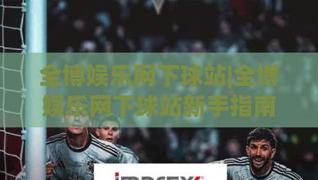 全博娱乐网下球站|全博娱乐网下球站新手指南：从界面布局到互动节奏的顺畅体验|今日最新外围体球网网址球盘平台赛后回放JRS大小球