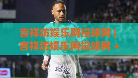 吉祥坊娱乐网投球网 | 吉祥坊娱乐网投球网 + 从新手到行家的沉浸式体验路径【吉祥坊娱乐网投球网】|网上热门体球网无解说半场波胆登录交流攻略排名