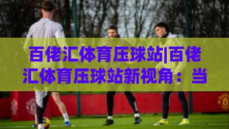 百佬汇体育压球站|百佬汇体育压球站新视角：当数据流遇上赛场直觉 百佬汇体育压球站带你看懂节奏博弈|网上热门博球站导航小球粤语解说高水贴水在线