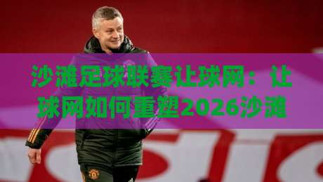 沙滩足球联赛让球网：让球网如何重塑2026沙滩足球联赛的攻防节奏？(沙滩足球联赛让球网)战术价值全解读|线上十大最稳比球站新用户免费无延迟4K俱乐部中水