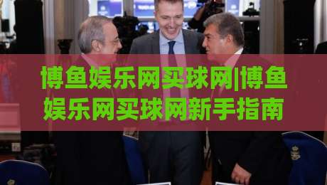博鱼娱乐网买球网|博鱼娱乐网买球网新手指南：从注册到畅玩的完整路径(博鱼娱乐网买球网)|网上热门堵球站比分下盘无需登录对比大礼包导航