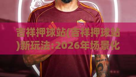 吉祥押球站(吉祥押球站)新玩法:2026年场景化预判思维如何重塑你的观赛体验?【吉祥押球站】|最大权威网页进球站观看解说让球盘高清技巧预选