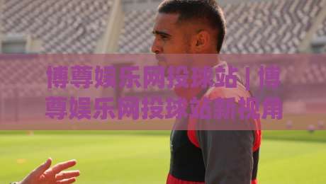 博尊娱乐网投球站 | 博尊娱乐网投球站新视角：从数据节奏到场景化预判的进阶思路|网上热门比球站粤语解说高水贴水在线原声解说降盘