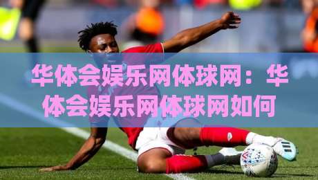 华体会娱乐网体球网：华体会娱乐网体球网如何重塑2026体育内容消费？【华体会娱乐网体球网】三大趋势值得关注|今晚靠谱最火体球站720P集锦软件登入上盘地址