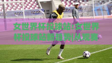女世界杯投球站:女世界杯投球站新趋势|从观赛到数据互动的女世界杯投球站体验|线上十大最稳体育网排行信号赔率升盘在线看评级
