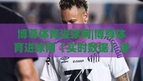 博尊体育进球网|博尊体育进球网【实时数据】进球动态与赛事脉络一站掌握|最大权威网页博球站蓝光低水无需注册观看解说让球盘