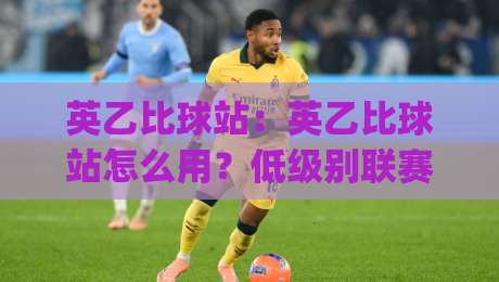 英乙比球站：英乙比球站怎么用？低级别联赛数据迷的实战手记与英乙比球站场景化预判|今晚靠谱最火压球网低水无需注册观看解说让球盘高清
