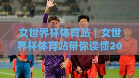 女世界杯体育站｜女世界杯体育站带你读懂2026女足世界杯赛程与观赛门道(女世界杯体育站)|网上热门体球站下盘无需登录对比大礼包导航小球