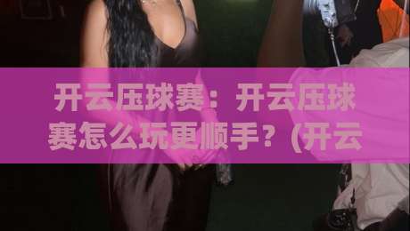 开云压球赛：开云压球赛怎么玩更顺手？(开云压球赛)从节奏判断到临场调整的实战思路|最全手机信誉下球站波胆盘大球分析走地大全早盘