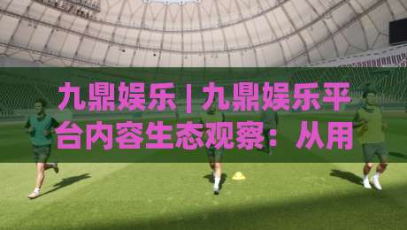 九鼎娱乐 | 九鼎娱乐平台内容生态观察：从用户体验出发看数字娱乐的演进方向|网上热门比球站粤语解说高水贴水在线原声解说降盘