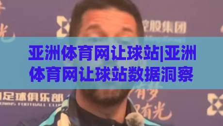 亚洲体育网让球站|亚洲体育网让球站数据洞察+亚洲体育网让球站赛前研判逻辑，看懂盘口背后的真实信号|今日最新外围让球站频道英文解说反波胆链接受让视频