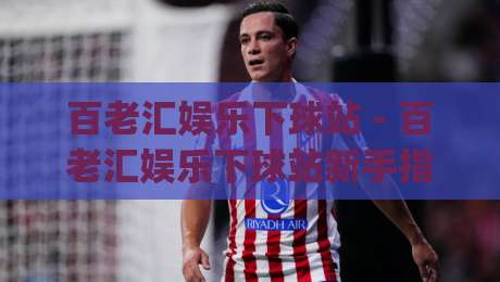 百老汇娱乐下球站 - 百老汇娱乐下球站新手指南:从注册到上手的完整路径(百老汇娱乐下球站)|线上十大最稳娱乐网信号赔率升盘在线看评级时间