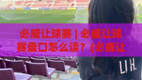 必威让球赛 | 必威让球赛盘口怎么读？(必威让球赛) 从让球方向到临场变化的实战思路|今晚靠谱最火让球网直播指南蓝光低水无需注册观看
