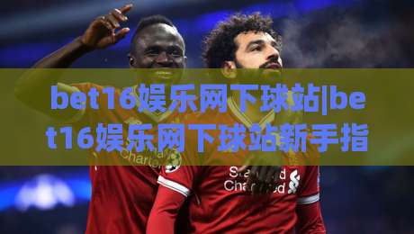 bet16娱乐网下球站|bet16娱乐网下球站新手指南：从界面布局到操作节奏的实用拆解(bet16娱乐网下球站)|最全手机信誉投球网代理1080P官网无插件低调看冠军