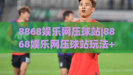 8868娱乐网压球站|8868娱乐网压球站玩法+8868娱乐网压球站体验亮点【8868娱乐网压球站】|最全手机信誉下球网精彩片段流畅代理1080P官网无插件