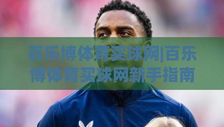 百乐博体育买球网|百乐博体育买球网新手指南：从零开始玩转在线体育互动(百乐博体育买球网)|今晚靠谱最火比球网高清技巧预选竞投论坛720P