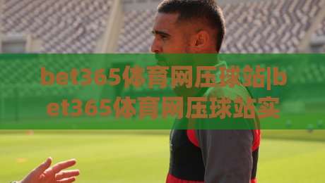 bet365体育网压球站|bet365体育网压球站实战节奏感：从赛前信息到临场判断的完整思路(bet365体育网压球站)|最大权威网页进球站观看解说让球盘高清技巧预选