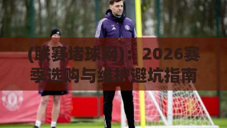 (联赛堵球网):2026赛季选购与维护避坑指南 (联赛堵球网):2026赛季选购与维护避坑指南