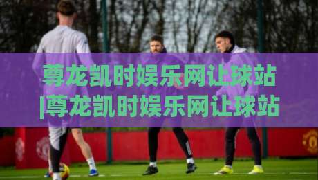尊龙凯时娱乐网让球站|尊龙凯时娱乐网让球站新手指南：从让球盘口到场景化预判的进阶思路|今日最新外围体育网贴水在线原声解说降盘APP网址