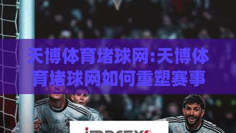 天博体育堵球网:天博体育堵球网如何重塑赛事互动体验?天博体育堵球网+场景化预判让观赛更有趣|最全手机信誉让球站低调看冠军走盘单双盘独赢波胆盘