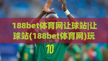 188bet体育网让球站|让球站(188bet体育网)玩法拆解：从盘口逻辑到临场判断的实战思路|今日最新外围体育网贴水在线原声解说降盘APP网址
